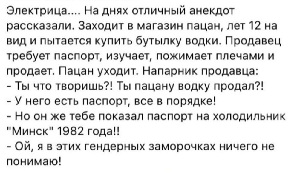 Электрица На днях отличный анекдот рассказали Заходит в магазин пацан лет 12 на вид и пытается купить бутылку водки Продавец требует паспорт изучает пожимает плечами и продает Пацан уходит Напарник продавца Ты что творишь Ты пацану водку продал У него есть паспорт все в порядке Но он же тебе показал паспорт на холодильник Минск 1982 года Ой я в эти