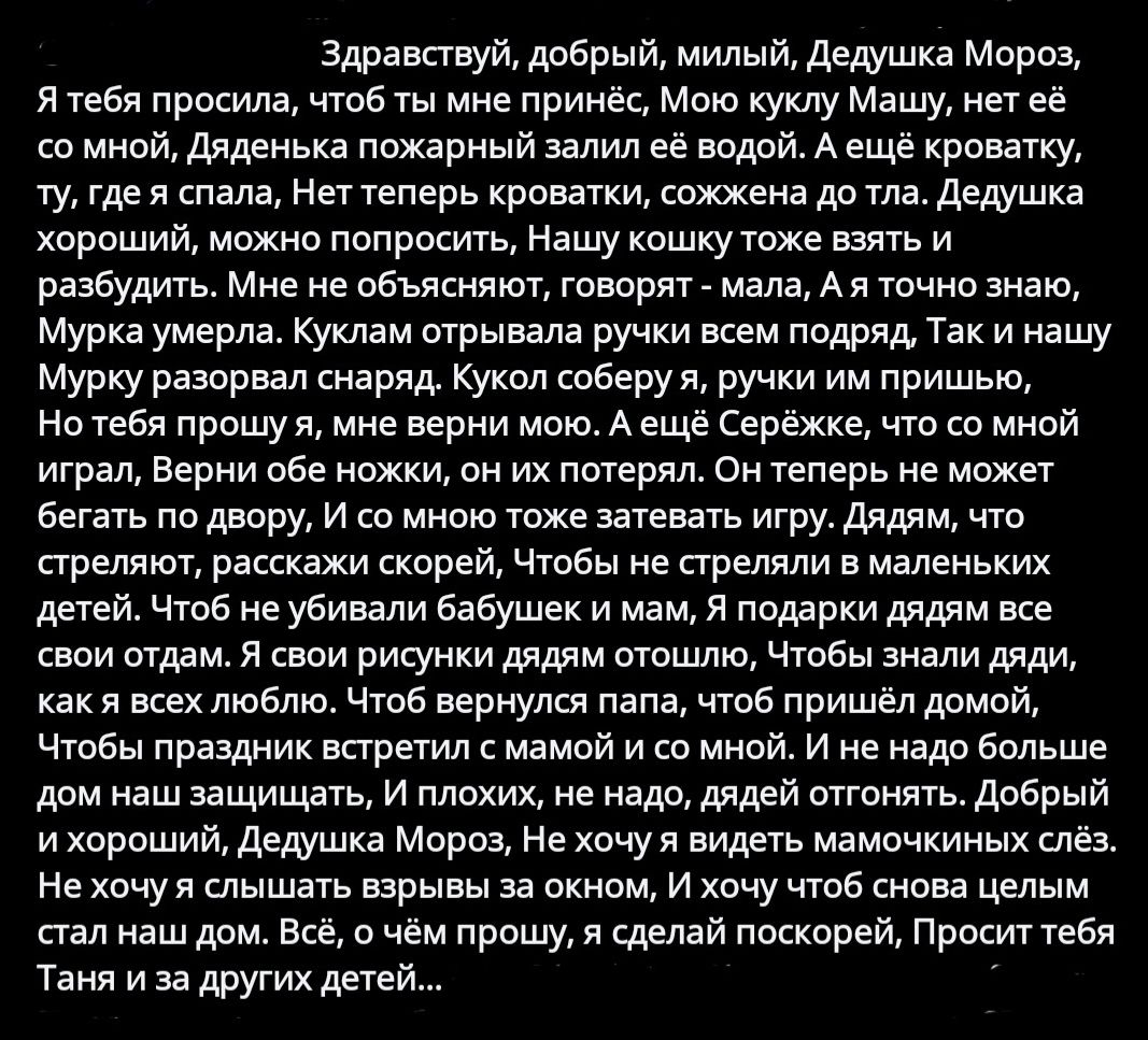 Здравствуй добрый милый Дедушка Мороз Ятебя просила чтоб ты мне принёс Мою куклу Машу нет её со мной Дяденька пожарный залил её водой А ещё кроватку ту гдея спала Нет теперь кроватки сожжена до тла Дедушка хороший можно попросить Нашу кошку тоже взять и разбудить Мне не объясняют говорят мала Ая точно знаю Мурка умерла Куклам отрывала ручки всем по