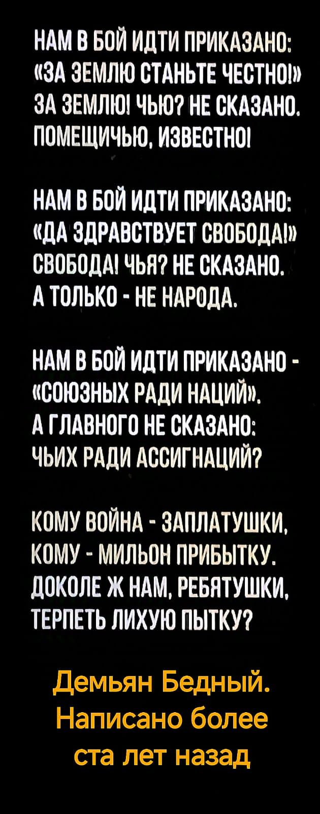 НАМ В БОЙ ИДТИ ПРИКАЗАНО: «ЗА ЗЕМЛЮ СТАНЬТЕ ЧЕСТНОЙ!» ЗА ЗЕМЛЮ! ЧЬЮ? НЕ СКАЗАНО. ПОМЕЩИЧЬЮ, ИЗВЕСТНОЙ

НАМ В БОЙ ИДТИ ПРИКАЗАНО: «ДА ЗДРАВСТВУЕТ СВОБОДА!» СВОБОДА! ЧЬЯ? НЕ СКАЗАНО. А ТОЛЬКО - НЕ НАРОДА.

НАМ В БОЙ ИДТИ ПРИКАЗАНО - «СОЮЗНЫХ РАДИ НАЦИЙ». А ГЛАВНОГО НЕ СКАЗАНО: ЧЬИХ РАДИ АССИГНАЦИЙ?

КОМУ ВОЙНА - ЗАПЛАТУШКИ, КОМУ - МИЛЬОН ПРИБЫТКУ. Доколе ж нам, ребятушки, терпеть лихую пытку?

Демьян Бедный. Написано более ста лет назад