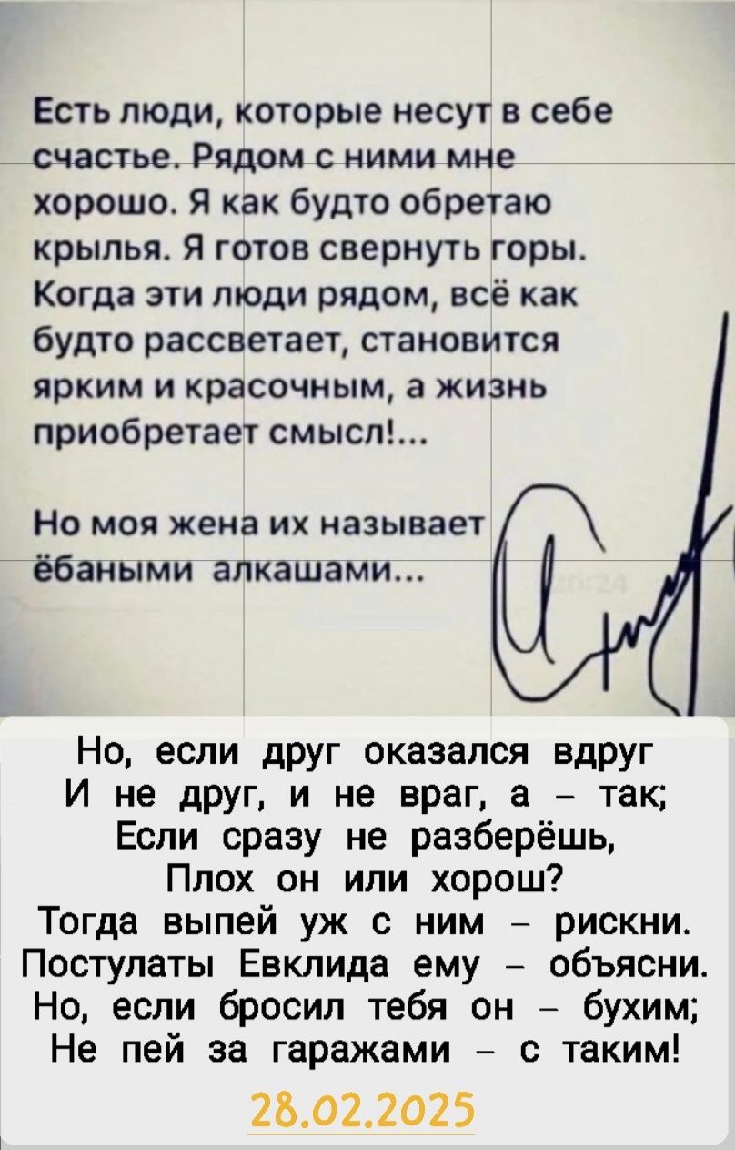 Есть люди, которые несут в себе счастье. Рядом с ними мне хорошо. Я как будто обретаю крылья. Я готов свернуть горы. Когда эти люди рядом, всё как будто рассветает, становится ярким и красивым, а жизнь приобретает смысл!... Но моя жена их называет ебаными алкашами...

Но, если друг оказался вдруг И не друг, и не враг, а – так; Если сразу не разберёшь, Плох он или хорош? Тогда выпей уж с ним – рискни. Поступи, как Еклида ему – объясни. Но, если бросил тебя он – бухим; Не пей за гаражами – с таким!

28.02.2025