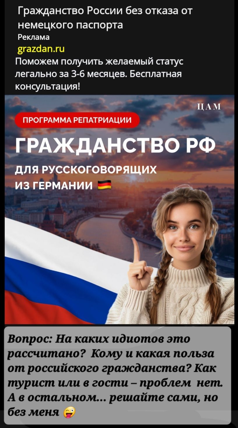 Гражданство России без отказа от немецкого паспорта
Реклама
grazdan.ru
Поможем получить желаемый статус легально за 3-6 месяцев. Бесплатная консультация!

ПРОГРАММА РЕПАТРИАЦИИ

ГРАЖДАНСТВО РФ
ДЛЯ РУССКОГОВОРЯЩИХ
ИЗ ГЕРМАНИИ

Вопрос: На каких идиотов это рассчитано? Кому и какая польза от русского гражданства? Как турист или в гости – проблем нет. А в остальном... решайте сами, но без меня 😜