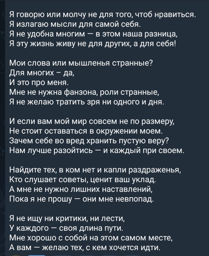 Я говорю или молчу не для того, чтобы нравиться. 
Я излагаю мысли для самой себя. 
Я не удобна многим — в этом наша разница, 
Я эту жизнь живу не для других, а для себя!

Мои слова или мыслиленье странные? 
Для многих — да, 
И это про меня. 
Мне не нужна фанзона, роли странные, 
Я не желаю тратить зря ни одного дня.

И если вам мой мир совсем не по размеру, 
Не стоит оставаться в окружении моем. 
Зачем себе во вред хранить пустую веру? 
Нам лучше разойтись — и каждый при своем.

Найдите тех, в ком нет и капли раздраженья, 
Кто слушает советы, ценит ваш уклад. 
А мне не нужно лишних наставлений, 
Пока я не прошу — они мне невпопад.

Я не ищу ни критики, ни лести, 
У каждого — своя длинна пути. 
Мне хорошо с собой на этом самом месте, 
А вам — желаю тех, с кем хочется идти.