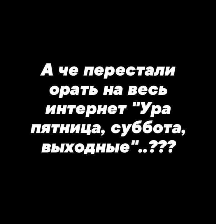 А че перестали орать на весь интернет Ура пятница суббота выходные