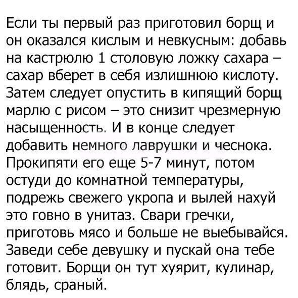 Если ты первый раз приготовил борщ и он оказался кислым и невкусным добавь на кастрюлю 1 столовую ложку сахара сахар вберет в себя излишнюю кислоту Затем следует опустить в кипящий борщ марлю с рисом это снизит чрезмерную насыщенность И в конце следует добавить немного лаврушки и чеснока Прокипяти его еще 57 минут потом остуди до комнатной температуры подрежь свежего укропа и вылей нахуй это говно