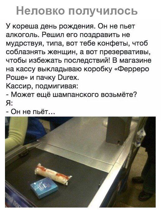 НЭЛОВКО ПОПУЧИЛОСЬ У кореша день рождения Он не пьет алкоголь Решил его поздравить не мудрствуя типа вот тебе конфеты чтоб соблазнять женщин а вот презервативы чтобы избежать последствий В магазине на кассу выкладываю коробку Ферреро Роше и пачку Вигех Кассир подмигивая Может ещё шампанского возьмёте Я Он не пьёт