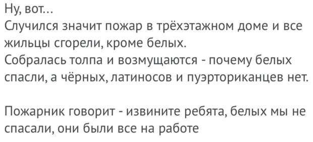 Ну вот Спучипся значит пожар в трёхэтажном доме и все жильцы сгорели кроме белых Собралась толпа и возмущаются почему белых спасли а чёрныхпатиносов и пуэрториканцев нет Пожарник говорит извините ребята белых мы не спасали они были все на работе