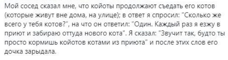 Мой сосед сказал мне что койоты продолжают съедать его котов которые живут вне дома на улице в ответ я спросил Сколько же всего у тебя котов на что он ответил Один Каждый раз я езжу в приют и забираю оттуда нового кота Я сказал Звучит так будто ты просто кормишь койотов котами из приюта и после этих слов его дочка зарыдаЛа