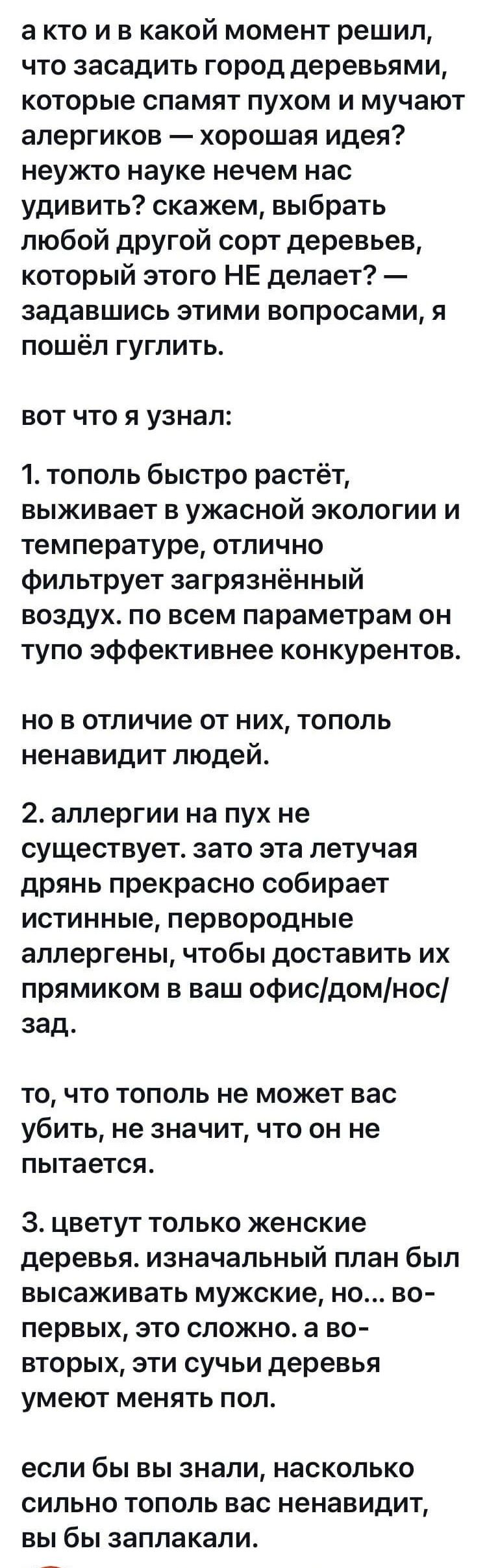 а кто и в какой момент решил что засадить город деревьями которые спамят пухом и мучают алергиков хорошая идея неужто науке нечем нас удивить скажем выбрать любой другой сорт деревьев который этого НЕ делает задавшись этими вопросами я пошёл гуглить ВОТ ЧТО Я узнал 1 тополь быстро растёт выживает в ужасной экологии и температуре отлично фильтрует загрязнённый воздух по всем параметрам он тупо эффе