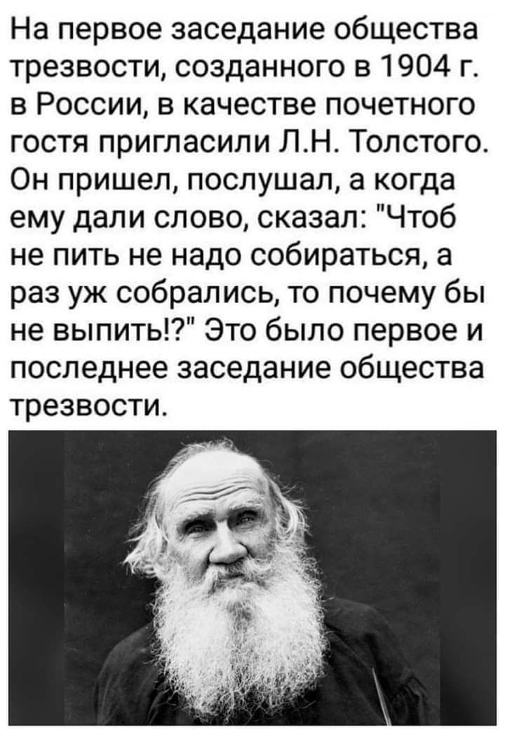 На первое заседание общества трезвости созданного в 1904 г в России в качестве почетного гостя пригласилиПНТолстого Он пришел послушал а когда ему дали слово сказал Чтоб не пить не надо собираться а раз уж собрались то почему бы невьшитЫЭтобылопервоеи последнее заседание общества трезвости