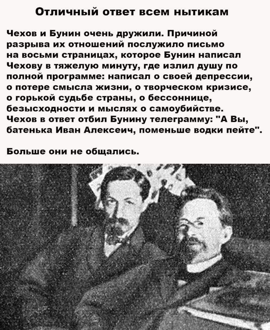 ОТЛИЧНЬПЙ ответ всем НЬТИК3М Чехов и Бунин очень дружили Причиной разрыва их отношений послужило письмо на восьми страницах которое Бунин написал Чехову в тяжелую минуту где излил душу по полной программе написал о своей депрессии о потере смысла жизни о творческом кризисе о горькой судьбе страны о бессоннице безысходности и мыслях о самоубийстве Чехов в ответ отбил Бунину телеграмму А Вы батенька