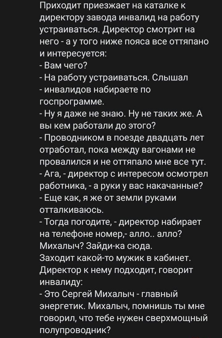 Приходит приезжает на каталке к директору завода инвалид на работу устраиваться Директор смотрит на него а у того ниже пояса все оттяпано и интересуется Вам чего На работу устраиваться Слышал инвалидов набираете по госпрограмме Ну я даже не знаю Ну не таких же А вы кем работали до этого Проводником в поезде двадцать лет отработал пока между вагонами не провалился и не оттяпало мне все тут Ага дире