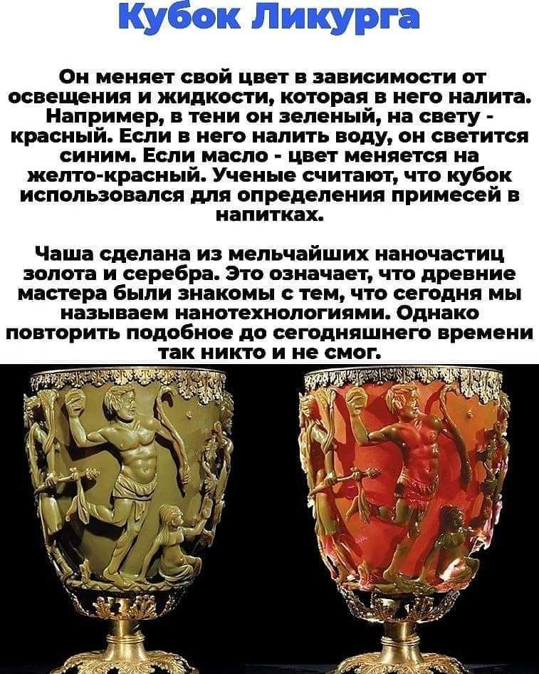 Он меняет свой цвет в зависимости от освещения и жидкости которая в него налита Например в тени он зеленый на свету красный Если в него налить воду он светится синим Если масло цвет меняется на желто красный Ученые считают что кубок использовался для определения примесей в напитках Чаша сделана из мельчайших наночастиц ЗОПОТЗ И серебра ЭТО означает ЧТО древние мастера были знакомы с тем что сегодн