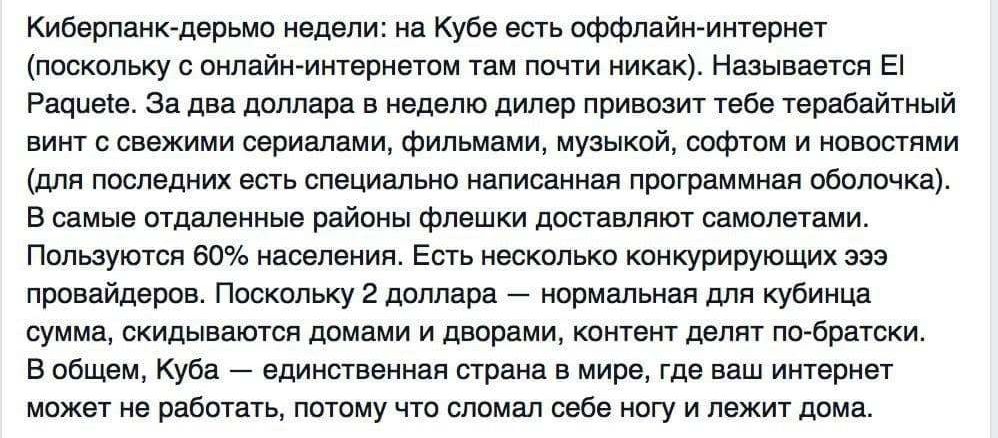 Киберпанюдерьмо недели на Кубе есть оффлайн интернет поскольку с онлайнинтернетом там почти никак Называется Е Рациеіе За два доллара в неделю дилер привозит тебе терабайтный винт с свежими сериалами фильмами музыкой софтом и новостями для последних есть специально написанная программная оболочка В самые отдаленные районы флешки доставляют самолетами Пользуются 60 населения Есть несколько конкурир