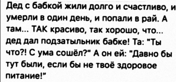 дед с бабкой жили долго и счастливо и умерли в один день и попали в рай А там ТАК красиво так хорошочто дед дал подзатыльник бабке Та Ты что С ума сошёл А он ей давио бы тут были если бы не твоё здоровое питание