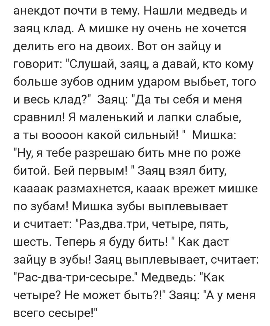анекдот почти в тему Нашли медведь и заяц клад А мишке ну очень не хочется делить его на двоих Вот он зайцу и говорит Слушай заяц а давай кто кому больше зубов одним ударом выбьет того и весь клад Заяц Да ты себя и меня сравнил Я маленький и папки слабые а ты воооон какой сильный Мишка Ну я тебе разрешаю бить мне по роже битой Бей первым Заяц взял биту каааак размахнется кааак врежет мишке по зуба