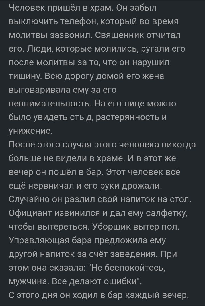 Человек пришёл в храм Он забыл выключить телефон который во время молитвы зазвонил Священник отчитал его Люди которые молились ругали его после молитвы за то что он нарушил тишину Всю дорогу домой его жена выговаривала ему за его невнимательность На его лице можно было увидеть стыд растерянность и унижение После этого случая этого человека никогда больше не видели в храме И в этот же вечер он пошё