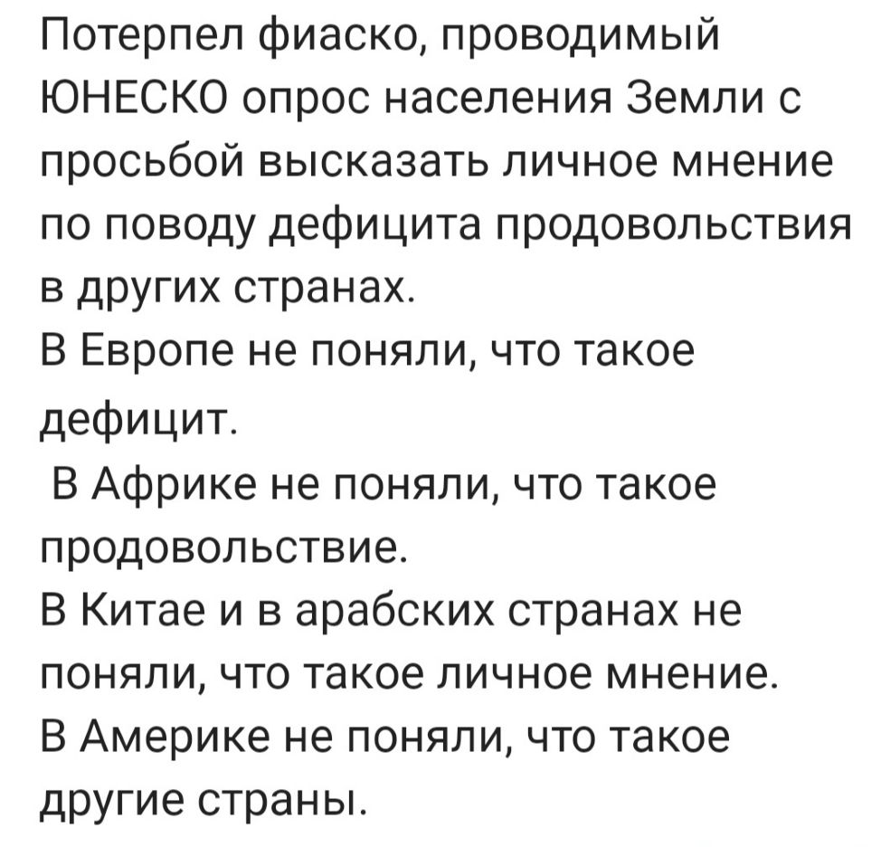 Потерпел фиаско проводимый ЮНЕСКО опрос населения Земли с просьбой высказать личное мнение по поводу дефицита продовольствия в других странах В Европе не поняли что такое дефицит В Африке не поняли что такое продовольствие В Китае и в арабских странах не поняли что такое личное мнение В Америке не поняли что такое другие страны