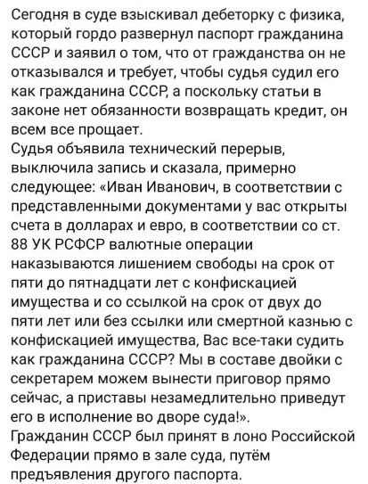 Сегодня в суде взыскивап дебеторку с физика который гордо развернул паспорт гражданина ссср и заявил о том что от гражданства он не отказывался и требует чтобы судья судил его как гражданина ссср а поскольку статьи в законе нет обязанности возвращать кредит он всем все прощает Судья объявила технический перерыв выключила запись и сказала примерно следующее Иван Иванович в соответствии с представле