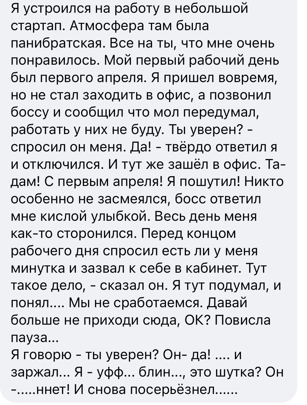 Я устроился на работу в небольшой стартап Атмосфера там была панибратская Все на ты что мне очень понравилось Мой первый рабочий день был первого апреля Я пришел вовремя но не стал заходить в офис а позвонил боссу и сообщил что мол передумал работать у них не буду Ты уверен спросил он меня Да твёрдо ответил я и отключился И тут же зашёл в офис Та дам С первым апреля Я пошутил Никто особенно не зас