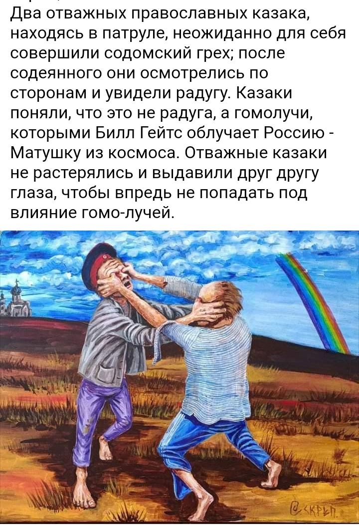 Два отважных православных казака находясь в патруле неожиданно для себя совершили содомский грех после содеянного они осмотрелись по сторонам и увидели радугу Казаки поняли что это не радуга а гомолучи которыми Билл Гейтс облучает Россию Матушку из космоса Отважные казаки не растерялись и выдавили друг другу глаза чтобы впредь не попадать под влияние гомолучей