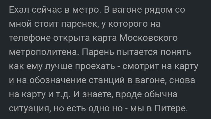 Ехал сейчас в метро В вагоне рядом со мной стоит паренек у которого на телефоне открыта карта Московского метрополитена Парень пытается понять как ему лучше проехать смотрит на карту и на обозначение станций в вагоне снова на карту и тд И знаете вроде обычна ситуация но есть одно но мы в Питере