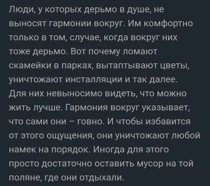 Люди у которых дерьмо в душе не выносят гармонии вокруг Им комфортно только в том случае когда вокруг них тоже дерьмо Вот почему ломают скамейки в парках вытаптывают цветы уничтожают инсталляции и так далее Для них невыносимо видеть что можно жить лучше Гармония вокруг указывает что сами они говно И чтобы избавится от этого ощущения они уничтожают любой намек на порядок Иногда для этого просто дос