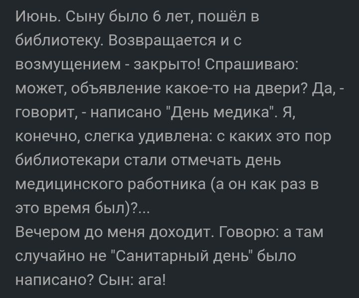 Июнь Сыну было 6 лет пошёл в библиотеку Возвращается и с возмущением закрыто Спрашиваю может объявление какоето на двери да говорит написано день медика Я конечно слегка удивлена с каких это пор библиотекари стали отмечать день медицинского работника а он как раз в это время был Вечером до меня доходит Говорю а там случайно не Санитарный день было написано Сын ага