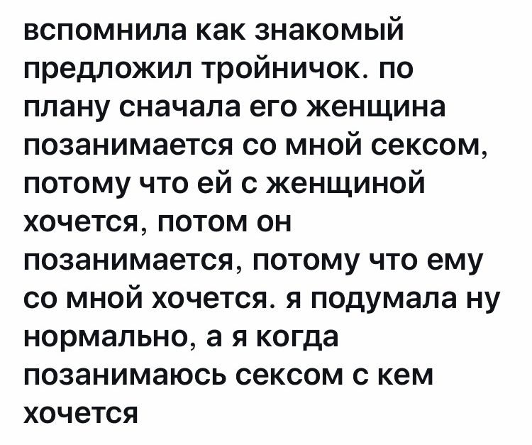 вспомнила как знакомый предложил тройничок по плану сначала его женщина позанимается со мной сексом потому что ей с женщиной хочется потом он позанимается потому что ему со мной хочется я подумала ну нормально а я когда позанимаюсь сексом с кем хочется