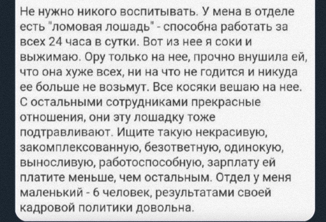 Не нужно никого воспитывать У мена в отделе есть ломовая лошадь способна работать за всех 24 часа в сутки Вот из нее я соки и выжимаю Ору только на нее прочно внушила ей что она хуже всех ни на что не годится и никуда ее больше не возьмут Все косяки вешаю на нее С остальными сотрудниками прекрасные отношения они эту лошадку тоже подтравливают Ищите такую некрасивую закомппексованную безответную од