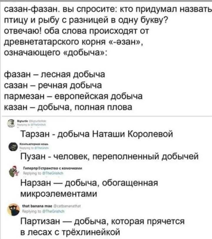сазанфазан вы спросите кто придумал назвать птицу и рыбу с разницей в одну букву отвечаю оба слова происходят от древнетатарского корня азан означающего добыча фазан лесная добыча сазан речная добыча пармезан европейская добыча казан добыча полная плова _ Тарзан добыча Наташи Королевой _ Пузан человек переполненныи добычеи питииаи Нарзан добыча обогащенная микроэлементами отт тн Партизан добыча ко
