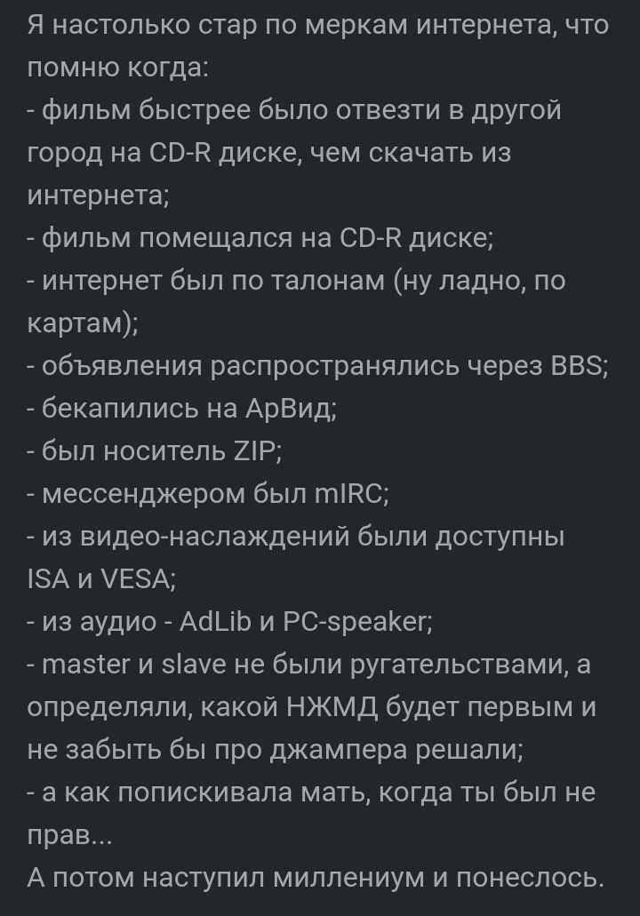 Я настолько стар по меркам интернета что помню когда фильм быстрее было отвезти в другой город на 00й диске чем скачать из интернета фильм помещался на 0052 диске интернет был по талонам ну ладно по картам объявления распространялись через 858 бекапились на АрВид был носитель 21Р мессенджером был типо из видеонаслаждений были доступны А и ЕА из аудио Асі_іЬ и РСзреаКег тазтег и зауе не были ругате