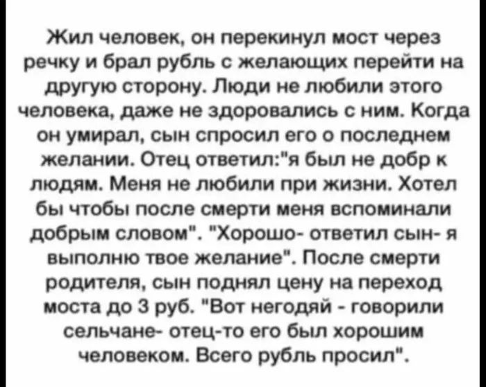 Жил человек он перекинул мост через речку и брал рубль с желающих перейти на другую сторону Люди не любили этого человека даже не здоровались с ним Когда он умирал сын спросил его о последнем желании Отец отеетиля был не добр к людям Меня не любили при жизни Хотел бы чтобы после смерти ценя вспоминали добрым словои Хорошо ответил сын я выполню твое желание После смерти родителя сын поднял цену на 