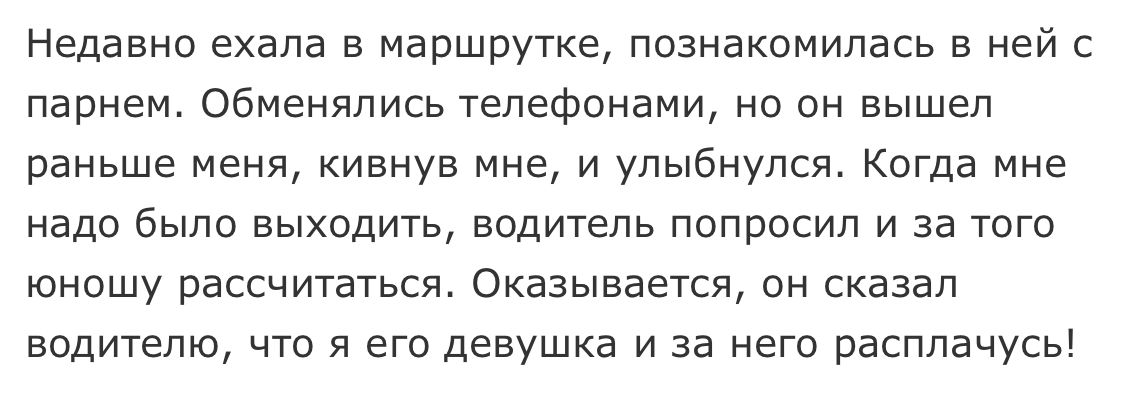 Недавно ехала в маршрутке познакомилась в ней с парнем обменялись телефонами но он вышел раньше меня кивнув мне и улыбнулся Когда мне надо было выходить водитель попросил и за того юношу рассчитаться Оказывается он сказал водителю что я его девушка и за него расплачусь