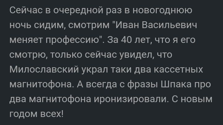 Сейчас в очередной раз в новогоднюю ночь сидим смотрим Иван Васильевич меняет профессию За 40 лет что я его смотрю только сейчас увидел что Милославский украл таки два кассетных магнитофона А всегда с фразы Шпака про два магнитофона иронизировали С новым годом всех