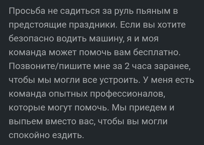 Просьба не садиться за руль пьяным в предстоящие праздники Если вы хотите безопасно водить машину я и моя команда может помочь вам бесплатно Позвонитепишите мне за 2 часа заранее чтобы мы могли все устроить У меня есть команда опытных профессионалов которые могут помочь Мы приедем и выпьем вместо вас чтобы вы могли спокойно ездить