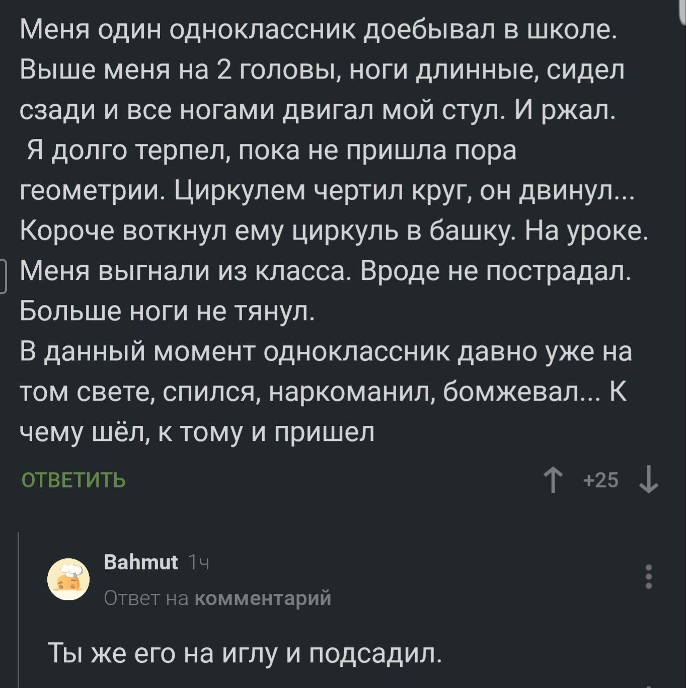 Меня один одноклассник доебывал в школе Выше меня на 2 головы ноги длинные сидел сзади и все ногами двигал мой стул И ржал Я долго терпел пока не пришла пора геометрии Циркулем чертил круг он двинул Короче воткнул ему циркуль в башку На уроке Меня выгнали из класса Вроде не пострадал Больше ноги не тянул В данный момент одноклассник давно уже на том свете спился наркоманил бомжевал К чему шёл к то