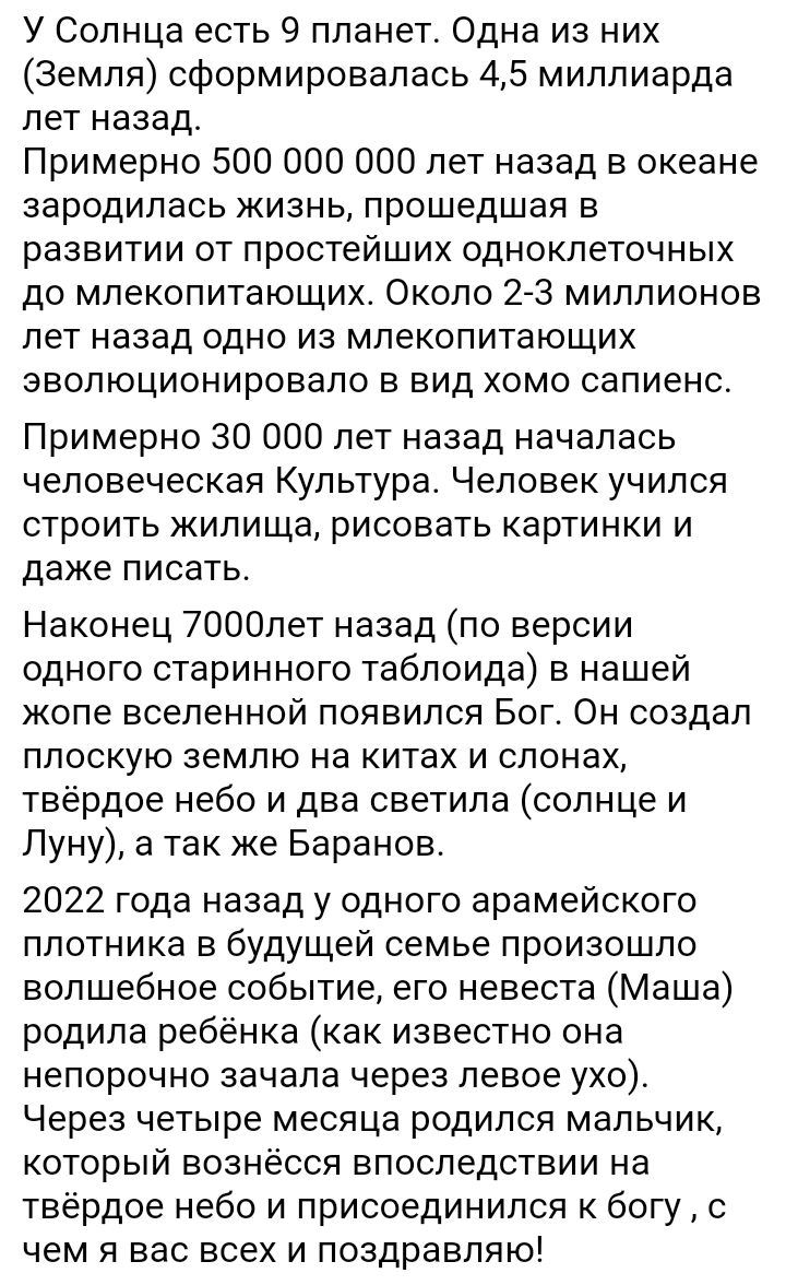 У Солнца есть 9 планет Одна из них Земля сформировалась 45 миллиарда лет назад_ Примерно 500 000 000 лет назад в океане зародилась жизнь прошедшая в развитии от простейших одноклеточных до млекопитающих Около 23 миллионов лет назад одно из млекопитающих эволюционировало в вид хомо сапиенс Примерно 30 000 лет назад началась человеческая Культура Человек учился строить жилища рисовать картинки и даж