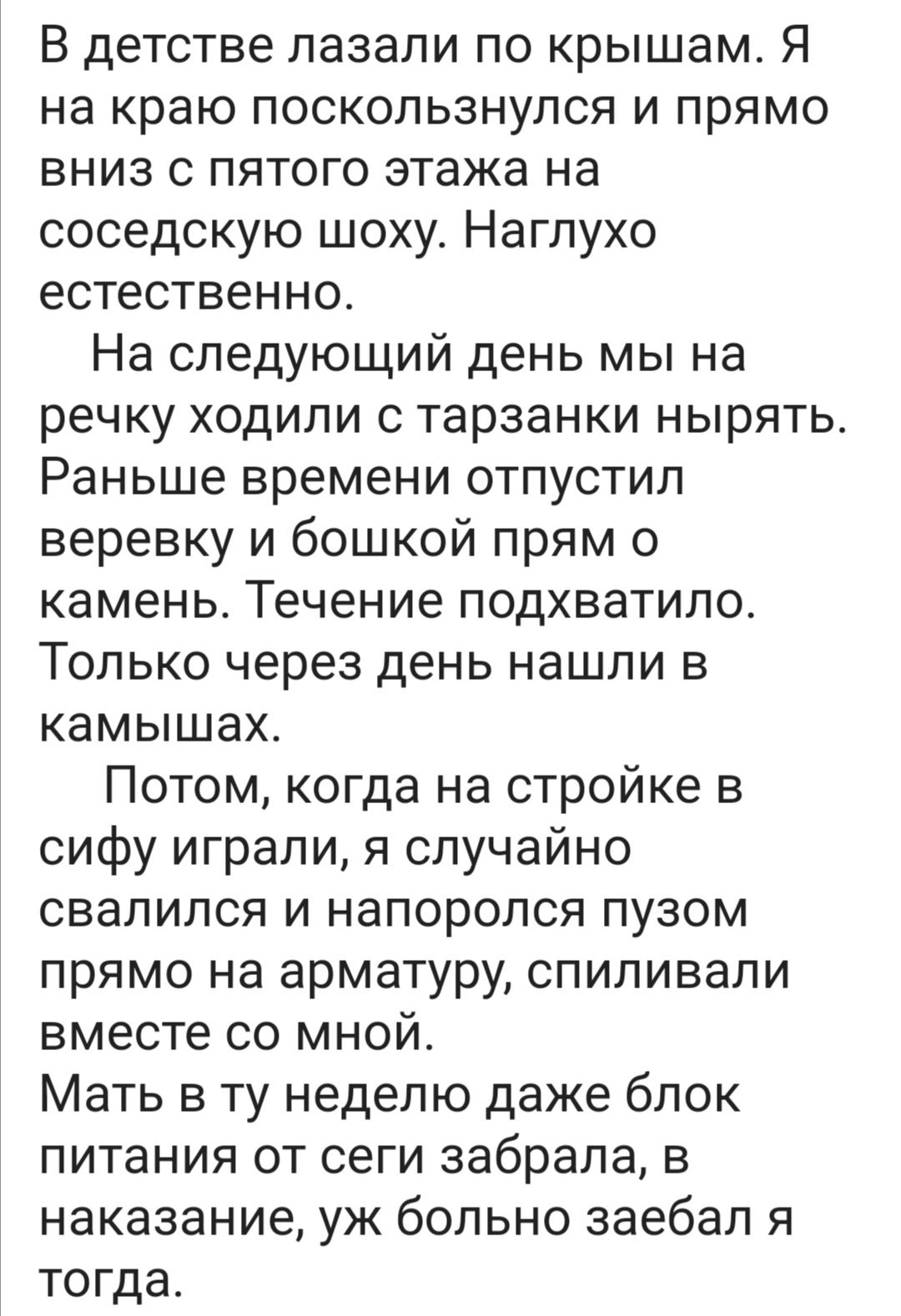 В детстве лазали по крышам Я на краю поскользнулся и прямо вниз с пятого этажа на соседскую шоху Нагпухо естественно На следующий день мы на речку ходили с тарзанки нырять Раньше времени отпустил веревку и бошкой прям о камень Течение подхватило Только через день нашли в камышах Потом когда на стройке в сифу играли я случайно свалился и напоропся пузом прямо на арматуру спиливапи вместе со мной Ма