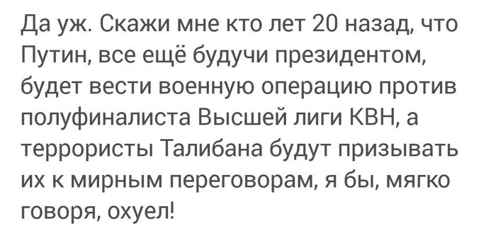 Да уж Скажи мне кто лет 20 назад что Путин все ещё будучи президентом будет вести военную операцию против полуфиналиста Высшей лиги КВН а террористы Талибана будут призывать их к мирным переговорам я бы мягко говоря охуел