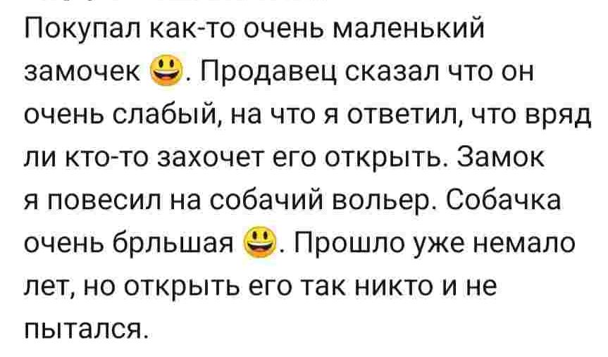 Покупал как то очень маленький замочек 9 Продавец сказал что он очень слабый на что я ответил что вряд ли кто то захочет его открыть Замок я повесил на собачий вольер Собачка очень брльшая Прошло уже немало лет но открыть его так никто и не пытался