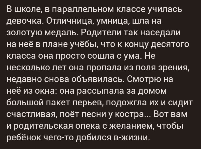 В школе в параллельном классе училась девочка Отличница умница шла на золотую медаль Родители так наседали на неё в плане учёбы что к концу десятого класса она просто сошла с ума Не несколько лет она пропала из поля зрения недавно снова объявилась Смотрю на неё из окна она рассыпала за домом большой пакет перьев подожгла их и сидит счастливая поёт песни у костра Вот вам и родительская опека с жела