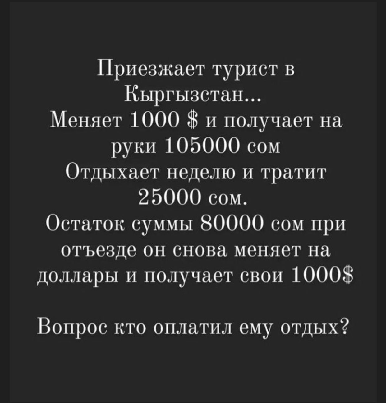 Приезжает турист в Кыргызстан Меняет 1000 38 и получает на руки 105000 сом Отдыхает неделю И тратит 25000 сом Остаток суммы 80000 сом при отъезде он снова меняет на доллары и получает свои 1000 Вопрос кто оплатил ему отдых