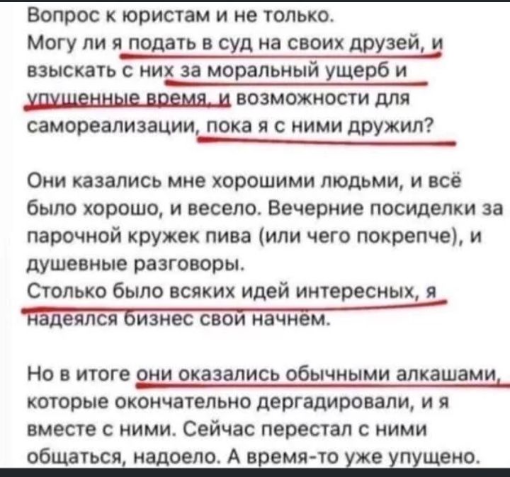 Вопрос к юристам и не только Могу ли я подать в суд на своих друзей и взыскать с них за моральный ущерб и возможности для самореализации пока я с ними дружил Они казались мне хорошими людьми и всё было хорошо и весело Вечерние посиделки за парочной кружек пива или чего покрепче и душевные разговоры Столько было всяких идей интересных я еялся изнес свои начнем НО В итоге они оказались обычными ЗЛКЗ