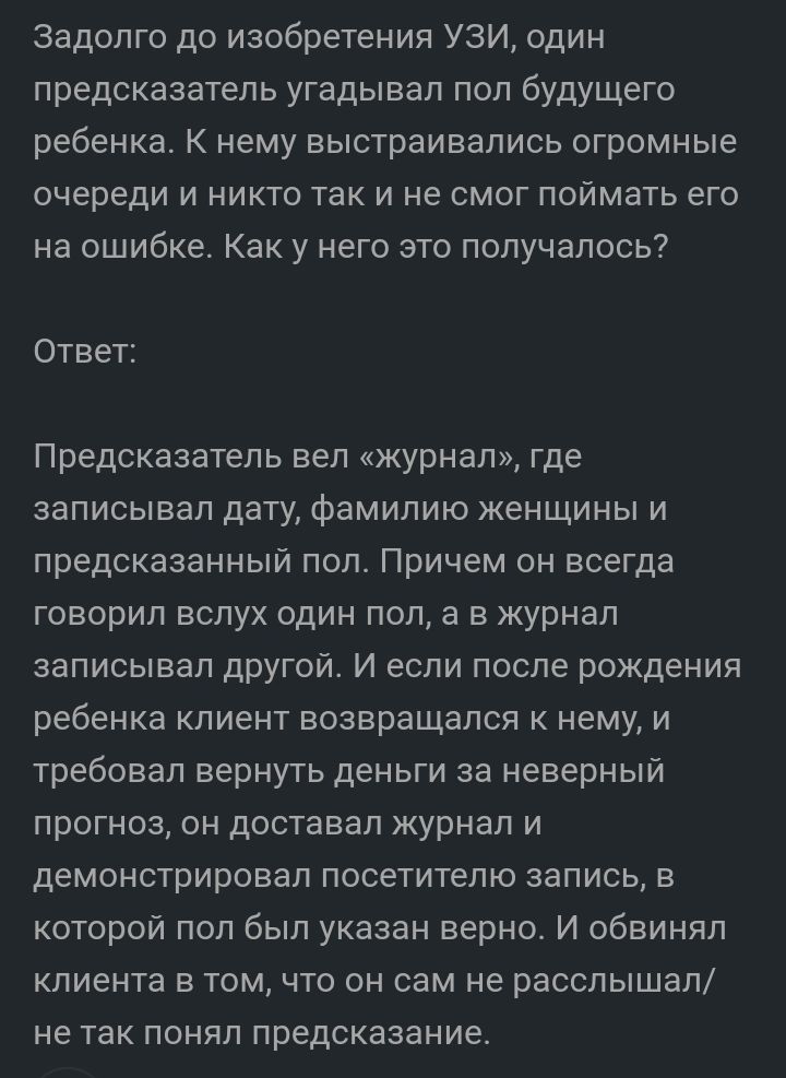 Задолго до изобретения УЗИ один предсказатель угадывал пол будущего ребенка К нему выстраивались огромные очереди и никто так и не смог поймать его на ошибке Как у него это получалось Ответ Предсказатель вел журнал где записывал дату фамилию женщины и предсказанный пол Причем он всегда говорил вслух один пол а в журнал записывал другой И если после рождения ребенка клиент возвращался к нему и треб