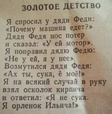 ЗОЛОТОЕ дЕтство Я спросил у дяди Федп Почему машина едет Дядя Федя пос потер сказал У ей мотор Я поправил дядю Федю Не у ей в у нсс Возмутился дядя Федя Ах ты сука мос Я на всякий случай в руку взял осколок кирпича и ответил Я не сукц Я орленок Ильича _