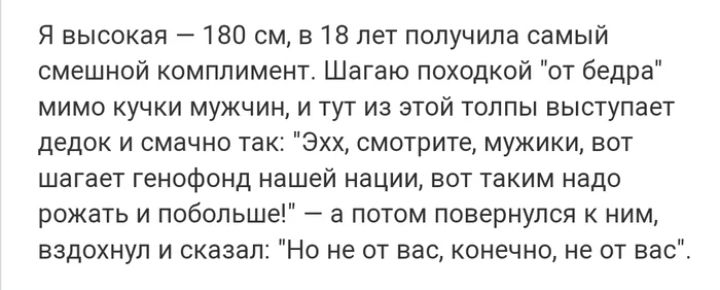Я высокая 180 см в 18 лет получила самый смешной комплимент Шагаю походкой от бедра мимо кучки мужчин и тут из этой толпы выступает дедок и смачно так Эхх смотрите мужики вот шагает генофонд нашей нации вот таким надо рожать и побольше а потом повернулся к ним вздохнул и сказал Но не от вас конечно не от вас