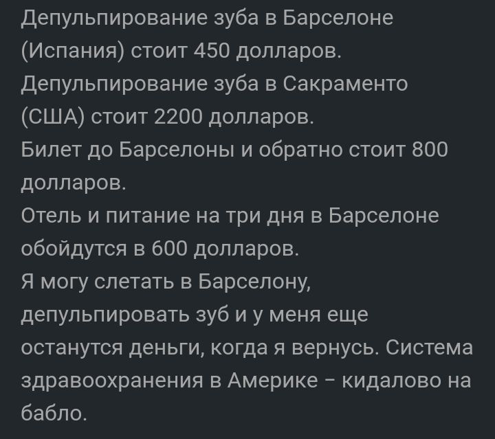 депульпирование зуба в Барселоне Испания стоит 450 долларов депульпирование зуба в Сакраменто США стоит 2200 долларов Билет до Барселоны и обратно стоит 800 долларов Отель и питание на три дня в Барселоне обойдутся в 600 долларов Я могу слетать в Барселону депульпировать зуб и у меня еще останутся деньги когда я вернусь Система здравоохранения в Америке кидалово на бабло