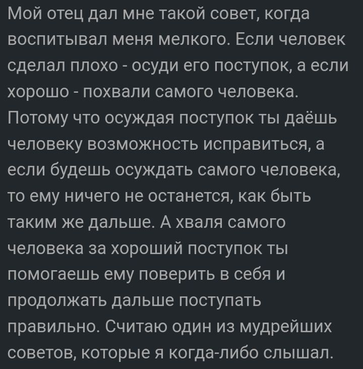 Мой отец дал мне такой совет когда воспитывал меня мелкого Если человек сделал плохо осуди его поступок а если хорошо похвали самого человека Потому что осуждая поступок ты даёшь человеку возможность исправиться а если будешь осуждать самого человека то ему ничего не останется как быть таким же дальше А хваля самого человека за хороший поступок ты помогаешь ему поверить в себя и продолжать дальше 