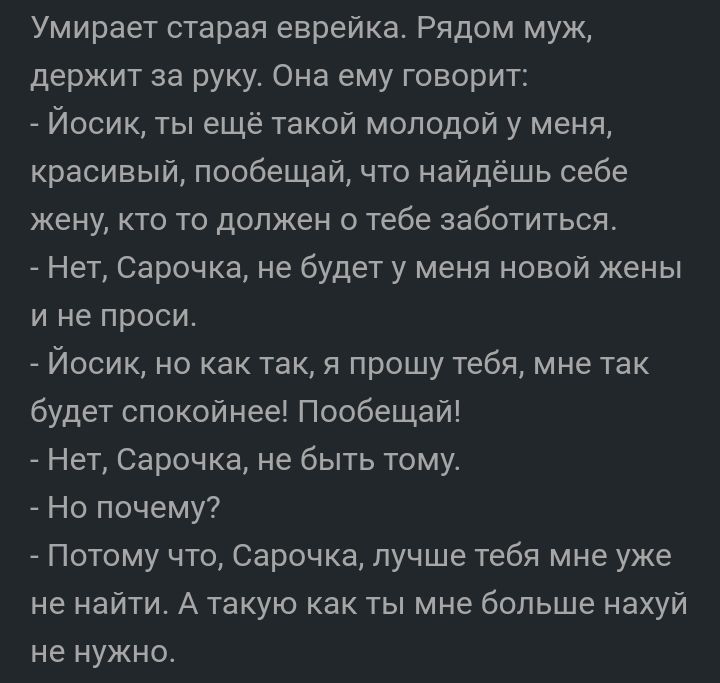 Умирает старая еврейка Рядом муж держит за руку Она ему говорит Йосик ты ещё такой молодой у меня красивый пообещай что найдёшь себе жену кто то должен о тебе заботиться Нет Сарочка не будет у меня новой жены и не проси Йосик но как так я прошу тебя мне так будет спокойнее Пообещай Нет Сарочка не быть тому Но почему Потому что Сарочка лучше тебя мне уже не найти А такую как ты мне больше нахуй не 
