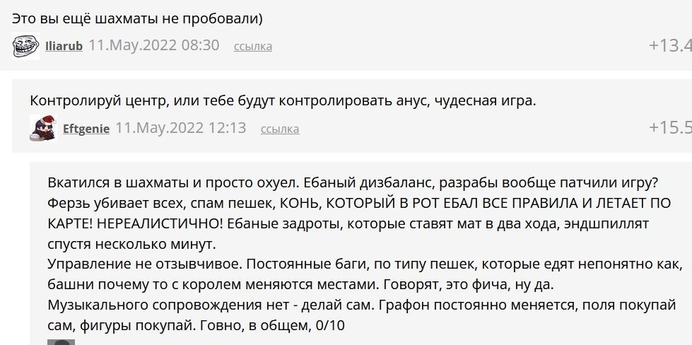 Это вы ещё шахматы не пробовали іагцЬ и Контролируй центр или тебе будут контролировать анус чудесная игра Шаепіе Ма Вкатился в шахматы и просто охуел Ебаный дизбаланс разрабы вообще патчипи игру Ферзь убивает всех спам пешек КОНЬ КОТОРЫЙ Б РОТ ЕБАП ВСЕ ПРАВИЛА И ЛЕТАЕТ ПО КАРТЕ НЕРЕАЛИСТИЧНО Ебаные задроты которые ставят мат в два хода эндшпилпят спустя несколько минут Управление не отзывчивое По